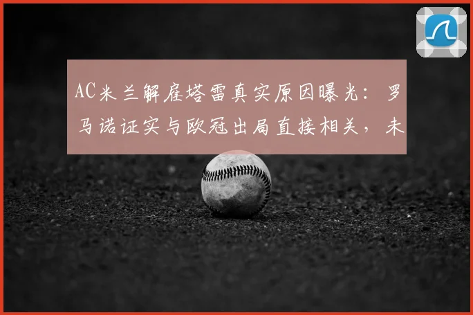 AC米兰解雇塔雷真实原因曝光：罗马诺证实与欧冠出局直接相关，未来走向分析